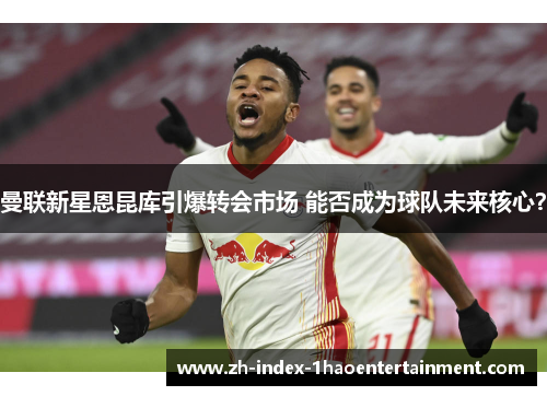 曼联新星恩昆库引爆转会市场 能否成为球队未来核心？